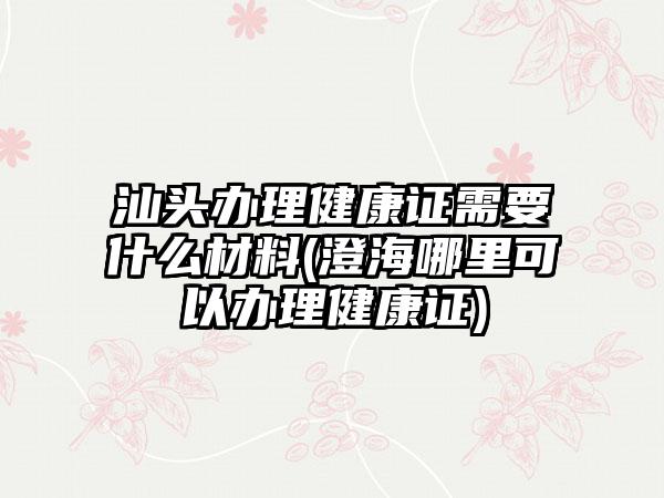 汕头办理健康证需要什么材料(澄海哪里可以办理健康证)-第1张图片-海印网