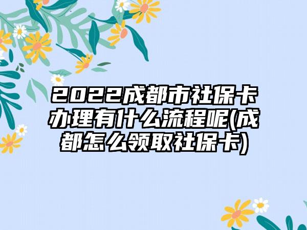 2022成都市社保卡办理有什么流程呢(成都怎么领取社保卡)