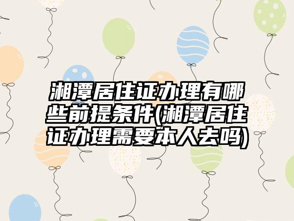 湘潭居住证办理有哪些前提条件(湘潭居住证办理需要本人去吗)-第1张图片-海印网