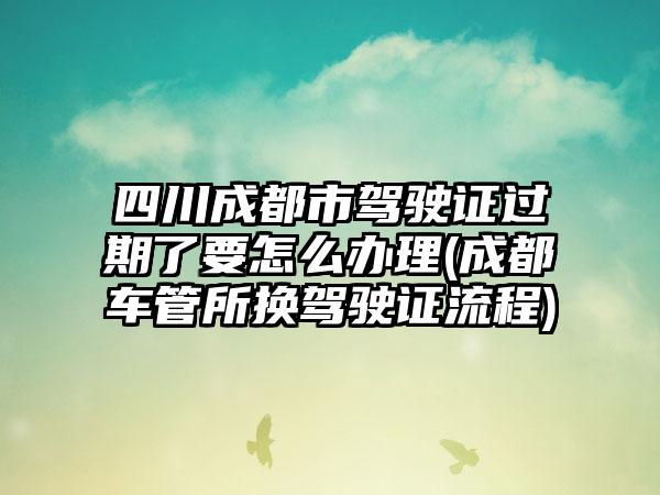 四川成都市驾驶证过期了要怎么办理(成都车管所换驾驶证流程)-第1张图片-海印网