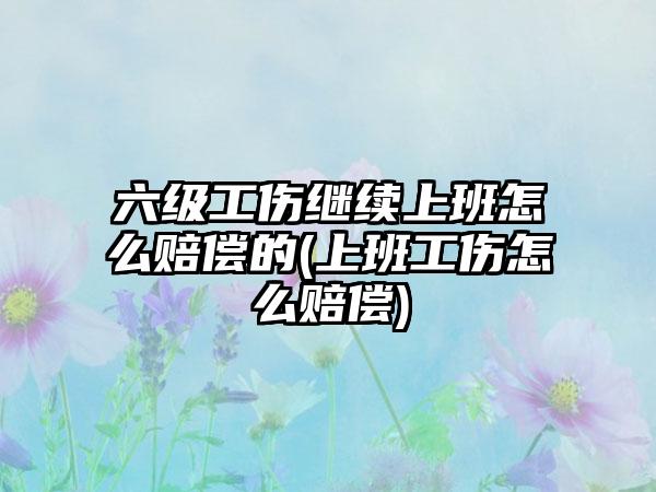 六级工伤继续上班怎么赔偿的(上班工伤怎么赔偿)