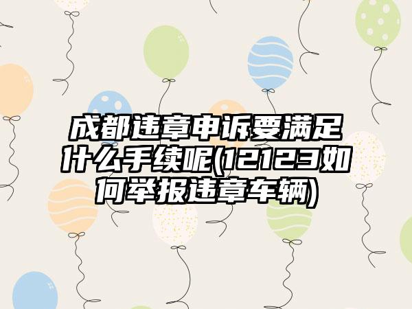 成都违章申诉要满足什么手续呢(12123如何举报违章车辆)