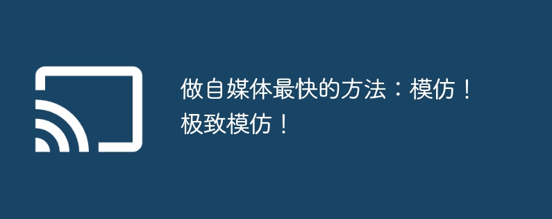 做自媒体最快的方法：模仿！极致模仿！-第1张图片-海印网