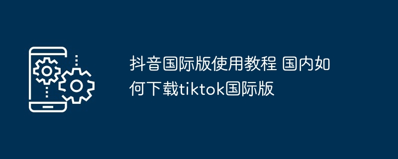 抖音国际版使用教程 国内如何下载tiktok国际版-第1张图片-海印网