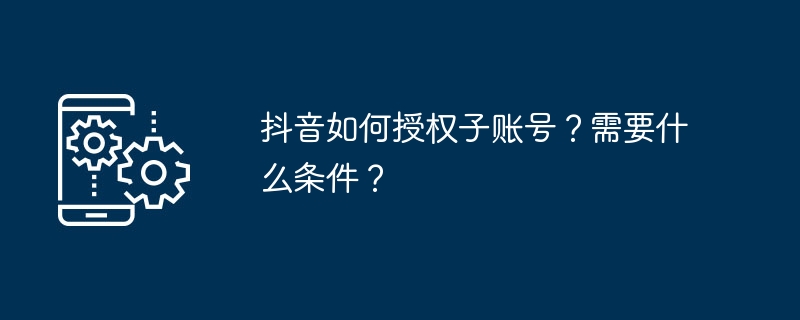 抖音如何授权子账号？需要什么条件？-第1张图片-海印网