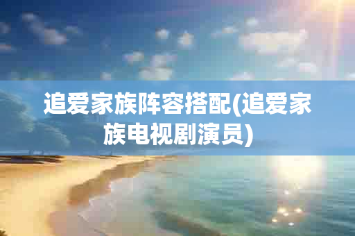 追爱家族阵容搭配(追爱家族电视剧演员)-第1张图片-海印网