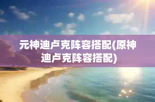 元神迪卢克阵容搭配(原神 迪卢克阵容搭配)-第1张图片-海印网