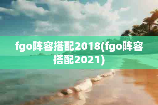 fgo阵容搭配2018(fgo阵容搭配2021)-第1张图片-海印网