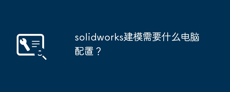 solidworks建模需要什么电脑配置？-第1张图片-海印网