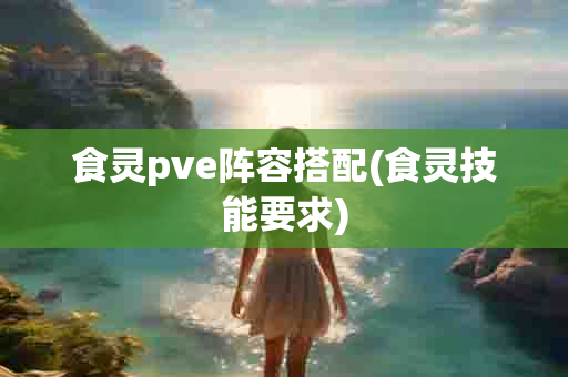 食灵pve阵容搭配(食灵技能要求)-第1张图片-海印网