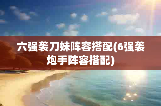 六强袭刀妹阵容搭配(6强袭炮手阵容搭配)-第1张图片-海印网