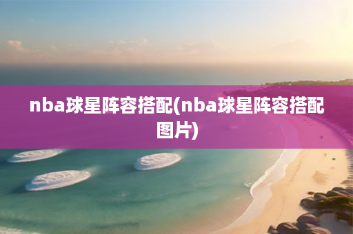 nba球星阵容搭配(nba球星阵容搭配图片)-第1张图片-海印网