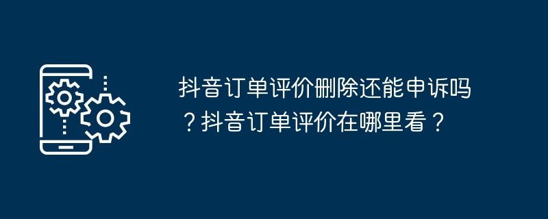 抖音订单评价删除还能申诉吗？抖音订单评价在哪里看？