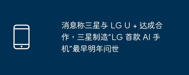 消息称三星与 LG U + 达成合作，三星制造“LG 首款 AI 手机”最早明年问世