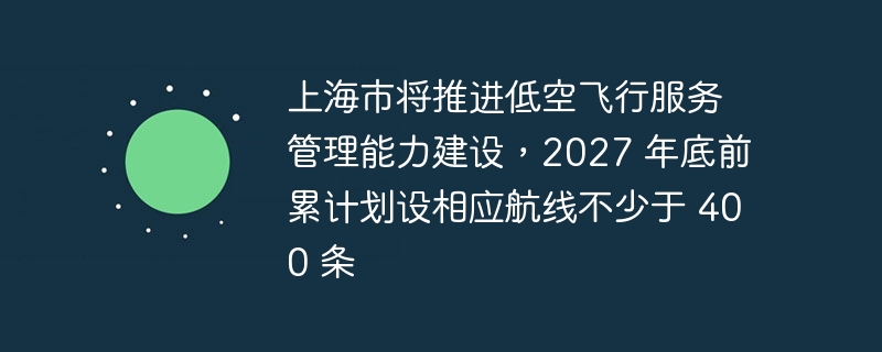 上海市将推进低空飞行服务管理能力建设，2027 年底前累计划设相应航线不少于 400 条