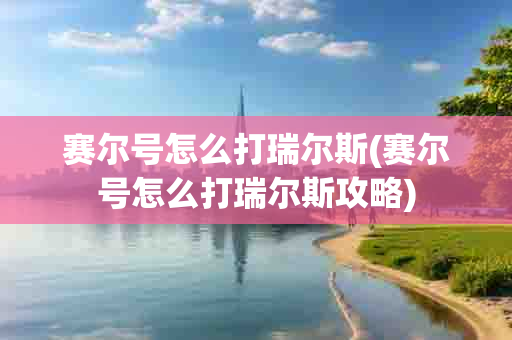 赛尔号怎么打瑞尔斯(赛尔号怎么打瑞尔斯攻略)