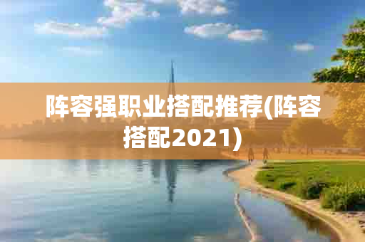 阵容强职业搭配推荐(阵容搭配2021)-第1张图片-海印网