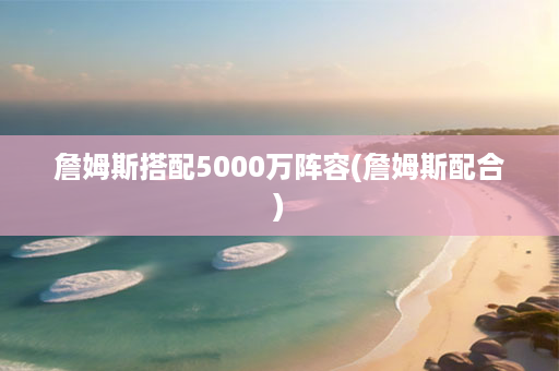 詹姆斯搭配5000万阵容(詹姆斯配合)