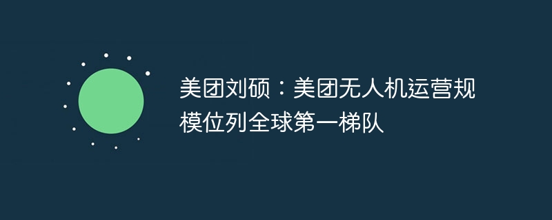 美团刘硕：美团无人机运营规模位列全球第一梯队