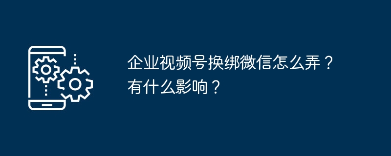 企业视频号换绑微信怎么弄？有什么影响？