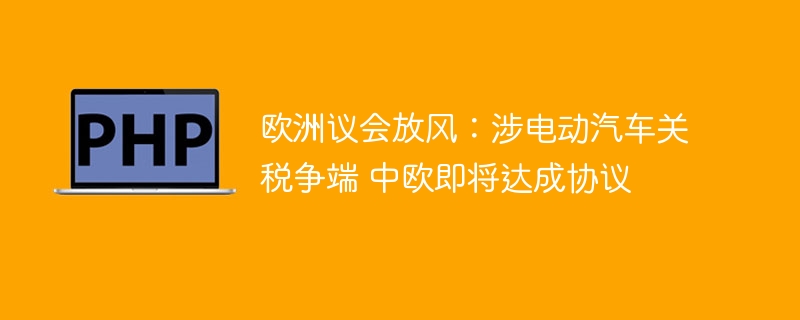 欧洲议会放风：涉电动汽车关税争端 中欧即将达成协议