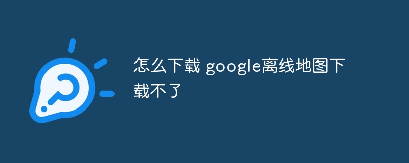 怎么下载 google离线地图下载不了