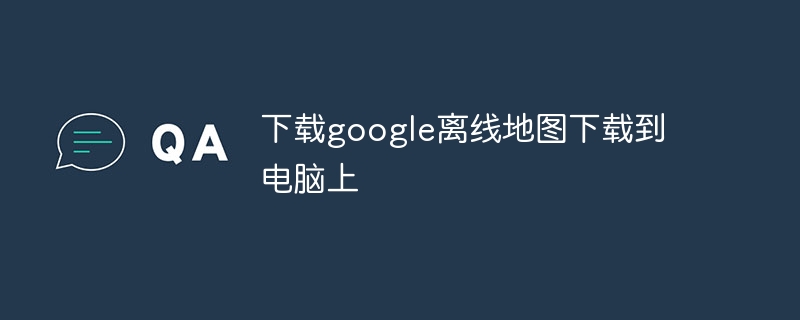 下载google离线地图下载到电脑上-第1张图片-海印网