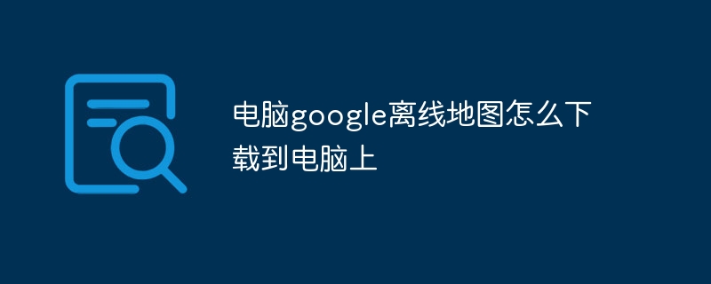 电脑google离线地图怎么下载到电脑上