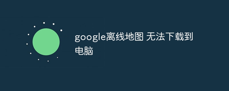 google离线地图 无法下载到电脑-第1张图片-海印网