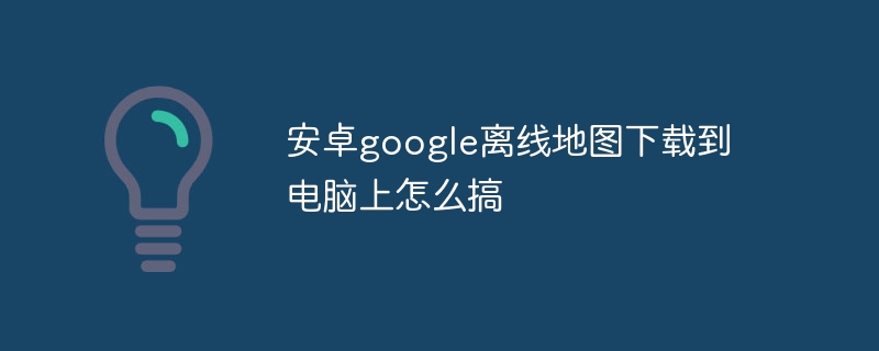 安卓google离线地图下载到电脑上怎么搞-第1张图片-海印网