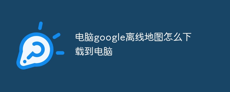 电脑google离线地图怎么下载到电脑