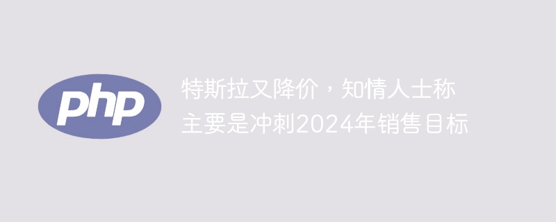 特斯拉又降价，知情人士称主要是冲刺2024年销售目标