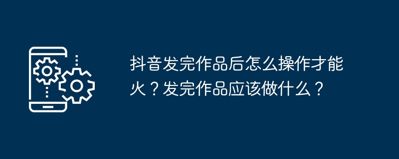 抖音发完作品后怎么操作才能火？发完作品应该做什么？