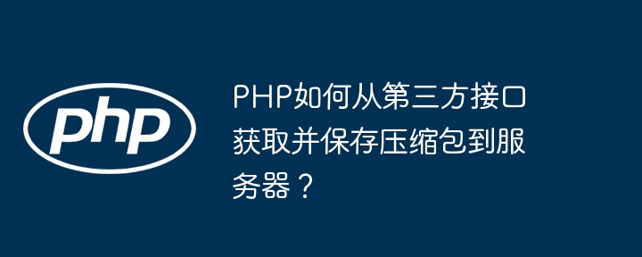 PHP如何从第三方接口获取并保存压缩包到服务器？