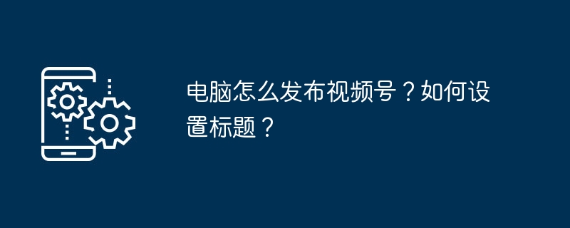 电脑怎么发布视频号？如何设置标题？