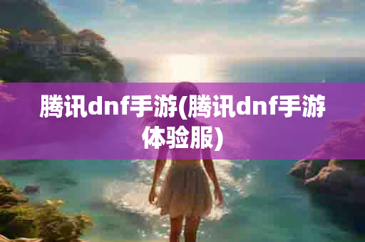 腾讯dnf手游(腾讯dnf手游体验服)