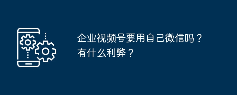 企业视频号要用自己微信吗？有什么利弊？