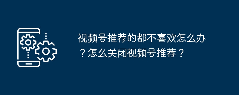 视频号推荐的都不喜欢怎么办？怎么关闭视频号推荐？