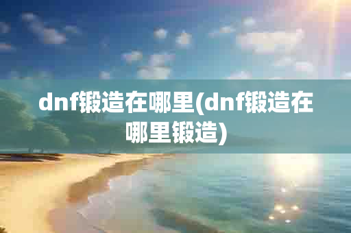 dnf锻造在哪里(dnf锻造在哪里锻造)