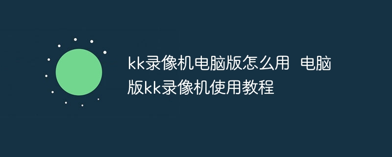 kk录像机电脑版怎么用 电脑版kk录像机使用教程-第1张图片-海印网