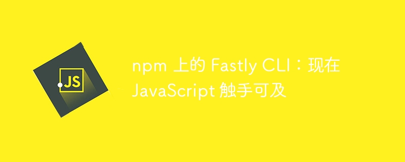 npm 上的 Fastly CLI：现在 JavaScript 触手可及-第1张图片-海印网