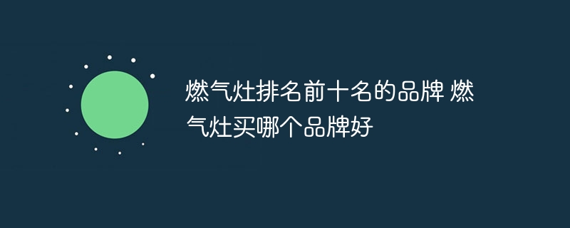 燃气灶排名前十名的品牌 燃气灶买哪个品牌好