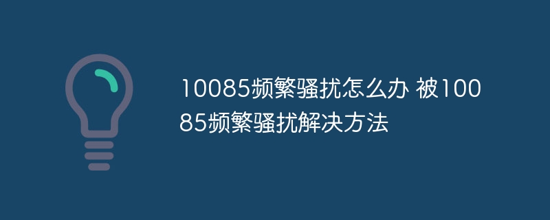 10085频繁骚扰怎么办 被10085频繁骚扰解决方法