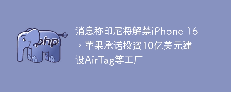 消息称印尼将解禁iPhone 16，苹果承诺投资10亿美元建设AirTag等工厂