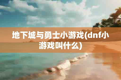 地下城与勇士小游戏(dnf小游戏叫什么)