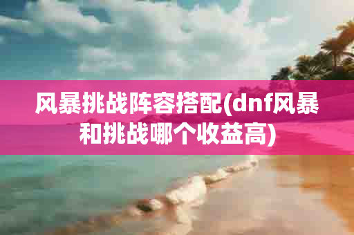 风暴挑战阵容搭配(dnf风暴和挑战哪个收益高)