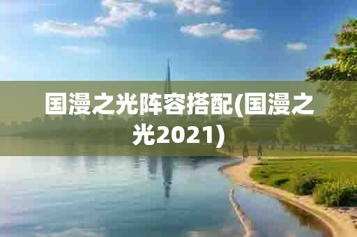 国漫之光阵容搭配(国漫之光2021)-第1张图片-海印网