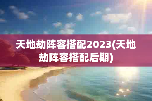 天地劫阵容搭配2023(天地劫阵容搭配后期)