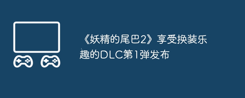 《妖精的尾巴2》享受换装乐趣的DLC第1弹发布