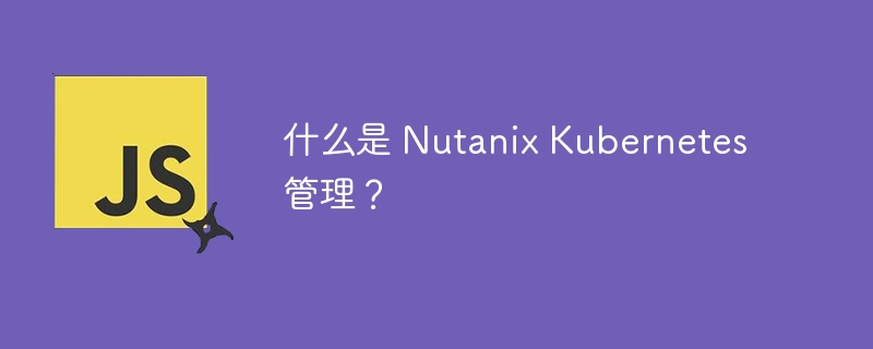 什么是 Nutanix Kubernetes 管理？-第1张图片-海印网